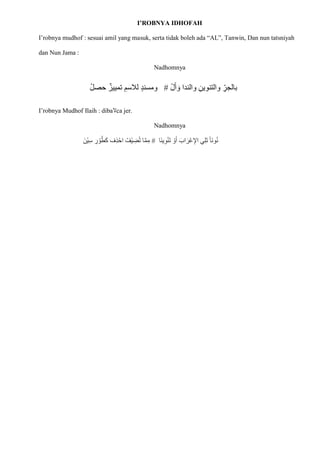 I’ROBNYA IDHOFAH
I’robnya mudhof : sesuai amil yang masuk, serta tidak boleh ada “AL”, Tanwin, Dan nun tatsniyah
dan Nun Jama :
Nadhomnya
ْ‫ل‬‫ا‬‫أ‬ ‫ا‬‫و‬ ‫والندا‬ ِ‫والتنوين‬ ِ
‫بالجر‬
#
ْ‫ل‬‫حص‬ ‫تمييز‬ ِ‫لالسم‬ ٍ‫د‬‫ومسن‬
I’robnya Mudhof Ilaih : diba‫َل‬ca jer.
Nadhomnya
‫اا‬‫ن‬‫ي‬ِ‫و‬ْ‫ن‬‫ا‬‫ت‬ ْ
‫و‬‫ا‬‫أ‬ ‫ا‬‫اب‬‫ا‬‫ْر‬‫ع‬ِ‫اإل‬ ‫ي‬ِ‫ل‬‫ا‬‫ت‬ ‫اا‬‫ن‬‫و‬ُ‫ن‬
#
‫ا‬ّ‫م‬ِ‫م‬
ْ‫ي‬ ِ
‫ض‬ُ‫ت‬
‫ْنا‬‫ي‬ِ‫س‬ ِ
‫ر‬ ْ
‫و‬ُ‫ط‬‫ا‬‫ك‬ ‫ِف‬‫ذ‬ْ‫اح‬ ُ‫ف‬
 