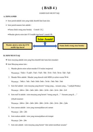 ( BAB 4 )
JAMID DAN MUSYTAQ
A. ISIM JAMID
 Isim jamid adalah isim yang tidak diambil dari kata lain.
 Isim jamid anatara lain adalah :
Nama (baik orang atau benda) Contoh ُ‫اب‬‫ن‬ْ‫ي‬ ‫زا‬
Masdar ghoiru mim dari fi’il madhi tiga huruf contoh ‫ا‬‫م‬ْ‫ل‬ِ‫ع‬
B. ISIM MUSYTAQ
 Isim musytaq adalah isim yang bisa diambil dari kata lain (masdar)
 Isim Musytaq antara lain :
1. Masdar ghoiru mim selain masdar fi’il tsulasi mujarrod
Wazannya : ِ‫ع‬ْ‫ف‬‫ا‬‫ت‬ ، ‫ْال‬‫ي‬ِ‫ع‬ْ‫ف‬‫ا‬‫ت‬
‫ال‬ُ‫ع‬‫اا‬‫ف‬‫ا‬‫ت‬ ، ‫اَل‬‫ا‬‫ع‬ْ‫ف‬ِ‫إ‬ ، ‫ة‬‫ا‬‫ل‬‫ا‬‫ع‬‫اا‬‫ف‬ُ‫م‬ ، ‫ة‬‫ا‬‫ل‬
‫اَل‬‫ا‬‫ع‬ْ‫ف‬ِ‫ت‬ْ‫س‬ِ‫ا‬ ، ‫لضاَل‬ِ‫ع‬ْ‫ف‬ِ‫ا‬ ، ‫اَل‬‫ا‬‫ع‬ِ‫ف‬ْ‫ن‬ِ‫ا‬ ، ‫اَل‬‫ا‬‫ع‬ِ‫ت‬ْ‫ف‬ِ‫ا‬ ، ‫ال‬ُّ‫ع‬‫ا‬‫ف‬‫ا‬‫ت‬ ،
2. Masdar Mim adalah : Masdar yang diawali oleh MIM (‫)م‬ selain wazan ‫ة‬‫ا‬‫ل‬‫ا‬‫ع‬‫اا‬‫ف‬ُ‫م‬
Wazanya : ، ‫ال‬‫ا‬‫ع‬‫ا‬‫ف‬ْ‫ن‬ُ‫م‬ ،‫ال‬‫ا‬‫ع‬‫ا‬‫ت‬ْ‫ف‬ُ‫م‬ ،‫ال‬‫ا‬‫ع‬‫ا‬‫ف‬‫ا‬‫ت‬ُ‫م‬ ، ‫ال‬‫ا‬‫ع‬‫اا‬‫ف‬‫ا‬‫ت‬ُ‫م‬ ، ‫ال‬‫ا‬‫ع‬ْ‫ف‬ُ‫م‬، ‫ال‬ّ‫ع‬‫ا‬‫ف‬ُ‫م‬ ، ‫ال‬‫ا‬‫ع‬ْ‫ف‬ُ‫م‬
‫ال‬‫ا‬‫ع‬ْ‫ف‬‫ا‬‫ت‬ْ‫س‬ُ‫م‬ ، ‫ال‬‫ا‬‫ع‬ْ‫ف‬ُ‫م‬
3. Isim fail adalah : isim musytaq yang berarti “orang yang..../sesuatu yang....” (subjek/Pelaku)
Wazanya : ‫ل‬ِ‫ع‬ْ‫ف‬‫ا‬‫ت‬ْ‫س‬ُ‫م‬ ، ‫ل‬‫ا‬‫ع‬ْ‫ف‬ُ‫م‬ ، ‫ل‬ِ‫ع‬‫ا‬‫ف‬ْ‫ن‬ُ‫م‬، ‫ل‬ِ‫ع‬‫ا‬‫ت‬ْ‫ف‬ُ‫م‬ ، ‫ل‬ِ‫اع‬‫ف‬‫ا‬‫ت‬ُ‫م‬ ، ‫ل‬ِ‫ع‬‫اا‬‫ف‬‫ا‬‫ت‬ُ‫م‬ ، ‫ل‬ِ‫ع‬ْ‫ف‬ُ‫م‬ ، ‫ل‬ِ‫ع‬‫اا‬‫ف‬ُ‫م‬ ، ‫ل‬ِ‫اع‬‫ف‬ُ‫م‬ ، ‫ل‬ِ‫ع‬‫ا‬‫ا‬‫ف‬
4. Isim maf’ul adalah : isim musytaq yang berarti “orang yang di....” / Sesuatu yang di.....”
(obyek/sasaran)
Wazanya : ، ‫ل‬ ْ‫و‬ُ‫ع‬ْ‫ف‬‫ا‬‫م‬
‫ل‬‫ا‬‫ع‬ْ‫ف‬‫ا‬‫ت‬ْ‫س‬ُ‫م‬ ، ‫ل‬‫ا‬‫ع‬ْ‫ف‬ُ‫م‬ ، ‫ل‬‫ا‬‫ع‬‫ا‬‫ف‬ْ‫ن‬ُ‫م‬، ‫ل‬‫ا‬‫ع‬‫ا‬‫ت‬ْ‫ف‬ُ‫م‬ ، ‫ل‬ّ‫ع‬‫ا‬‫ف‬‫ا‬‫ت‬ُ‫م‬ ، ‫ل‬‫ا‬‫ع‬‫اا‬‫ف‬‫ا‬‫ت‬ُ‫م‬ ، ‫ل‬‫ا‬‫ع‬ْ‫ف‬ُ‫م‬ ، ‫ل‬‫ا‬‫ع‬‫اا‬‫ف‬ُ‫م‬ ، ‫ل‬ّ‫ع‬‫ا‬‫ف‬ُ‫م‬
5. Isim zaman adalah : isim yang menunjukkan arti zaman
Wazanya : ‫ل‬ِ‫ع‬ْ‫ف‬‫ا‬‫م‬ ، ‫ل‬‫ا‬‫ع‬ْ‫ف‬‫ا‬‫م‬
6. Isim makan adalah : isim yang menunjukkan arti tempat
Wazanya :‫ل‬ِ‫ع‬ْ‫ف‬‫ا‬‫م‬ ، ‫ل‬‫ا‬‫ع‬ْ‫ف‬‫ا‬‫م‬
7. Isim alat adalah : isim musytaq yang berarti “alat untuk membuat sesuatu”
Isim Jamid
Nama (baik orang atau benda)
Masdar ghoiru mim dari fi’il
madhi tiga huruf
 