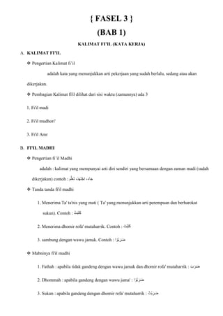 { FASEL 3 }
(BAB 1)
KALIMAT FI’IL (KATA KERJA)
A. KALIMAT FI’IL
 Pengertian Kalimat fi’il
adalah kata yang menunjukkan arti pekerjaan yang sudah berlalu, sedang atau akan
dikerjakan.
 Pembagian Kalimat fi'il dilihat dari sisi waktu (zamannya) ada 3
1. Fi'il madi
2. Fi'il mudhori'
3. Fi'il Amr
B. FI'IL MADHI
 Pengertian fi’il Madhi
adalah : kalimat yang mempunyai arti diri sendiri yang bersamaan dengan zaman madi (sudah
dikerjakan) contoh : ‫ا‬‫م‬ّ‫ل‬‫ا‬‫ع‬‫ا‬‫ت‬ ،‫ا‬‫د‬‫ا‬‫ه‬‫ا‬‫ت‬ْ‫ج‬ِ‫ا‬ ،‫ا‬‫ء‬‫ا‬‫ا‬‫ج‬
 Tanda tanda fi'il madhi
1. Menerima Ta' ta'nis yang mati ( Ta' yang menunjukkan arti perempuan dan berharokat
sukun). Contoh : ْ‫ت‬‫ا‬‫ب‬‫ا‬‫ت‬‫ا‬‫ك‬
2. Menerima dhomir rofa' mutaharrik. Contoh : ‫ا‬‫ْت‬‫ب‬‫ا‬‫ت‬‫ا‬‫ك‬
3. sambung dengan wawu jamak. Contoh : ‫ا‬ ْ‫ُو‬‫ب‬ ‫ا‬‫ر‬‫ا‬‫ض‬
 Mabninya fi'il madhi
1. Fathah : apabila tidak gandeng dengan wawu jamak dan dhomir rofa' mutaharrik : ‫ا‬‫ب‬ ‫ا‬‫ر‬‫ا‬‫ض‬
2. Dhommah : apabila gandeng dengan wawu jama' : ‫ا‬ ْ‫ُو‬‫ب‬ ‫ا‬‫ر‬‫ا‬‫ض‬
3. Sukun : apabila gandeng dengan dhomir rofa' mutaharrik : ُ‫ْت‬‫ب‬ ‫ا‬‫ر‬‫ا‬‫ض‬
 