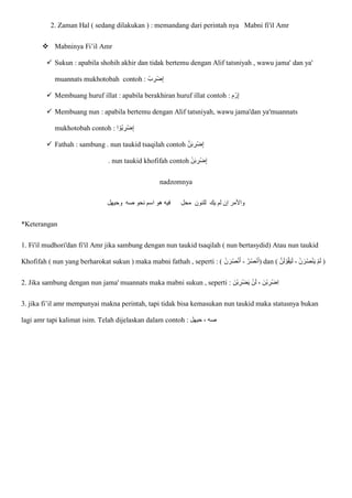 2. Zaman Hal ( sedang dilakukan ) : memandang dari perintah nya Mabni fi'il Amr
 Mabninya Fi’il Amr
 Sukun : apabila shohih akhir dan tidak bertemu dengan Alif tatsniyah , wawu jama' dan ya'
muannats mukhotobah contoh : ْ‫ب‬ ِ
‫ْر‬‫ض‬ِ‫إ‬
 Membuang huruf illat : apabila berakhiran huruf illat contoh : ِ‫م‬ ْ‫ر‬ِ‫إ‬
 Membuang nun : apabila bertemu dengan Alif tatsniyah, wawu jama'dan ya'muannats
mukhotobah contoh : ‫ا‬ ْ‫ُو‬‫ب‬ ِ
‫ْر‬‫ض‬ِ‫إ‬
 Fathah : sambung . nun taukid tsaqilah contoh ْ‫ض‬ِ‫إ‬
ّ‫ن‬‫ا‬‫ب‬ ِ
‫ر‬
. nun taukid khofifah contoh ْ‫ن‬‫ا‬‫ب‬ ِ
‫ْر‬‫ض‬ِ‫إ‬
nadzomnya
‫اس‬ ‫هو‬ ‫فيه‬ ‫محل‬ ‫للنون‬ ‫يك‬ ‫لم‬ ‫إن‬ ‫واْلمر‬
‫وحيهل‬ ‫صه‬ ‫نحو‬ ‫م‬
*Keterangan
1. Fi'il mudhori'dan fi'il Amr jika sambung dengan nun taukid tsaqilah ( nun bertasydid) Atau nun taukid
Khofifah ( nun yang berharokat sukun ) maka mabni fathah , seperti : ( ّ‫ر‬ُ‫ص‬ٔ
‫ن‬ُ‫ا‬
-
ْ‫ن‬ ‫ا‬‫ر‬ُ‫ص‬ْ‫ن‬ُ‫ا‬ ) dan ( ْ‫ن‬ ‫ا‬‫ر‬ُ‫ص‬ْ‫ن‬‫ا‬‫ي‬ ْ‫م‬‫ا‬‫ل‬
-
‫ا‬‫ي‬‫ا‬‫ل‬
ّ‫ن‬‫ا‬‫ل‬ ْ‫و‬ُ‫ق‬ )
2. Jika sambung dengan nun jama' muannats maka mabni sukun , seperti : ‫ا‬‫ن‬ْ‫ب‬ ِ
‫ْر‬‫ض‬‫ا‬‫ي‬ ْ‫ن‬‫ا‬‫ل‬ ، ‫ْنا‬‫ب‬ ِ
‫ْر‬‫ض‬ِ‫ا‬
3. jika fi’il amr mempunyai makna perintah, tapi tidak bisa kemasukan nun taukid maka statusnya bukan
lagi amr tapi kalimat isim. Telah dijelaskan dalam contoh : ‫حيهل‬ ، ‫صه‬
 