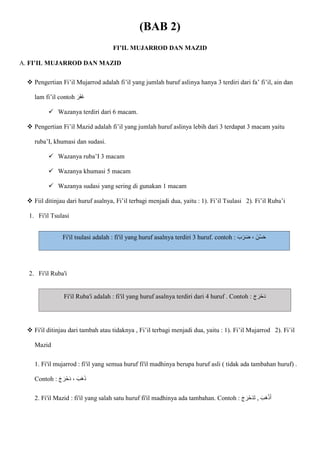 (BAB 2)
FI’IL MUJARROD DAN MAZID
A. FI’IL MUJARROD DAN MAZID
 Pengertian Fi’il Mujarrod adalah fi’il yang jumlah huruf aslinya hanya 3 terdiri dari fa’ fi’il, ain dan
lam fi’il contoh ‫ا‬‫ار‬‫ف‬‫ا‬‫غ‬
 Wazanya terdiri dari 6 macam.
 Pengertian Fi’il Mazid adalah fi’il yang jumlah huruf aslinya lebih dari 3 terdapat 3 macam yaitu
ruba’I, khumasi dan sudasi.
 Wazanya ruba’I 3 macam
 Wazanya khumasi 5 macam
 Wazanya sudasi yang sering di gunakan 1 macam
 Fiil ditinjau dari huruf asalnya, Fi’il terbagi menjadi dua, yaitu : 1). Fi’il Tsulasi 2). Fi’il Ruba’i
1. Fi'il Tsulasi
Fi'il tsulasi adalah : fi'il yang huruf asalnya terdiri 3 huruf. contoh : ‫ا‬‫ب‬‫ا‬‫ر‬‫ا‬‫ض‬ ، ‫ُنا‬‫س‬‫ا‬‫ح‬
2. Fi'il Ruba'i
Fi'il Ruba'i adalah : fi'il yang huruf asalnya terdiri dari 4 huruf . Contoh : ‫ا‬‫ج‬ ‫ا‬‫ْر‬‫ح‬‫ا‬‫د‬
 Fi'il ditinjau dari tambah atau tidaknya , Fi’il terbagi menjadi dua, yaitu : 1). Fi’il Mujarrod 2). Fi’il
Mazid
1. Fi'il mujarrod : fi'il yang semua huruf fi'il madhinya berupa huruf asli ( tidak ada tambahan huruf) .
Contoh : ‫ا‬‫ج‬ ‫ا‬‫حْر‬‫ا‬‫د‬ ، ‫ا‬‫اب‬‫ه‬‫ا‬‫ذ‬
2. Fi'il Mazid : fi'il yang salah satu huruf fi'il madhinya ada tambahan. Contoh : ‫ا‬‫ج‬ ‫ا‬‫ْر‬‫ح‬‫ا‬‫د‬‫ا‬‫ت‬ , ‫ا‬‫اب‬‫ه‬ْ‫ذ‬‫ا‬‫أ‬
 