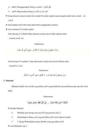  ‫للتعظيم‬ ( Mengagungkan failnya ) contoh : ‫ِقا‬‫ل‬ُ‫خ‬
ُ‫ْر‬‫ي‬ ِ
‫ز‬ْ‫ن‬ ِ‫خ‬ْ‫ال‬
 ‫للتحقير‬ ( Meremehkan Failnya ) ٍ‫ب‬‫ا‬ّ‫ط‬‫ا‬‫خ‬ ُ‫ن‬ْ‫ب‬ ُ‫ر‬‫ا‬‫م‬ُ‫ع‬ ‫ِنا‬‫ع‬ُ‫ط‬
 Setiap dhomir muttasil mahal rofa' setelah fi'il mabni majhul maka menjadi naibul failm contoh : ‫ا‬‫ل‬ِ‫ئ‬ُ‫س‬
ِ‫ن‬ ‫ا‬
‫ال‬ُ‫ج‬ ّ‫الر‬
 Jika terdapat maf’ul bih maka tidak boleh menggunakan selainya
 Cara membuat fi’il mabni majhul
Jika Berupa Fi’il Madhi Maka dhomah awalnya dan di fatha sebelum akhir
Contoh ُ‫ن‬‫ا‬‫ا‬‫ص‬ ِ‫ح‬ْ‫ال‬ ‫ا‬‫ب‬ِ‫ك‬ُ‫ر‬
Nadhomnya
‫ما‬ِ‫ت‬ُ‫ح‬ ٍ‫م‬‫ا‬‫ض‬ِ‫ب‬ ٍ‫ول‬ُ‫ه‬ْ‫ج‬‫ا‬‫م‬ ُ‫ء‬ْ‫د‬‫ا‬‫ب‬ ‫ا‬‫و‬
#
‫ما‬‫ا‬‫ت‬‫ا‬‫خ‬ ْ‫د‬‫ا‬‫ق‬ ‫ِي‬‫ذ‬ّ‫ال‬ ِ‫ق‬ِ‫ب‬‫سا‬ ِ
‫ْر‬‫س‬‫ا‬‫ك‬‫ا‬‫ك‬
Jika berupa fi’il mudhore’ maka dhommah awalnya dan kasroh sebelum akhir
Contoh ‫ْد‬‫ي‬ ‫زا‬ ُ‫ب‬ ‫ا‬‫ْر‬‫ض‬ُ‫ي‬
Nadzomnya
ْ‫م‬ ِ
‫ز‬‫ا‬‫ل‬ ‫ها‬ُّ‫م‬‫ا‬‫ض‬‫ا‬‫ف‬ ٍ‫ول‬ُ‫ه‬ْ‫ج‬‫ا‬‫م‬ِ‫ب‬ ْ‫ن‬ِ‫إ‬ ‫ا‬‫و‬
#
ْ‫م‬ِ‫ت‬ُ‫ت‬ْ‫اخ‬ ِ‫ه‬ِ‫ب‬ ‫ِي‬‫ذ‬ّ‫ال‬ ِ‫ق‬ِ‫ب‬‫سا‬ ِ‫ح‬ْ‫ت‬‫ا‬‫ف‬‫ا‬‫ك‬
3. Mubtada'
Mubtada' adalah isim ma'rifat yang dibaca rofa' yang berada diawal pembahasan dan sepi dari Amil
lafdzi.
Nadzomnya
ُ‫د‬ّ‫ر‬‫ا‬‫ج‬ُ‫م‬ ٍ‫ل‬ِ‫ام‬‫ا‬‫ع‬ ٍ‫ظ‬ْ‫ف‬‫ا‬‫ل‬ ِ‫ل‬‫ا‬‫ك‬ ْ‫ن‬‫ا‬‫ع‬ ... ُ‫د‬ّ‫ب‬‫ا‬‫ؤ‬ُ‫م‬ ُ‫ه‬ُ‫ع‬ْ‫ف‬‫ا‬‫ر‬ ‫ْم‬‫س‬‫ا‬ ‫ا‬‫ا‬‫د‬ُ‫ت‬ْ‫ب‬ُ‫م‬ْ‫ال‬
 Qoidah Mubtada'
 Mubtada' pasti berupa isim atau fi'il yang diawali oleh ٔ
‫ن‬‫ا‬‫أ‬
 Mubtada'pasti dibaca rofa' yang dirofa'kan oleh Amil maknawi ibtida'
 3. Setiap Mubtada'pasti punya Khobar yang juga dibaca rofa'
 Amil Mubtada’ ada 2 :
 