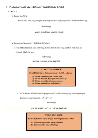  Pembagian Tawabi’ ada 4 : 1) Na’at 2) Taukid 3) Badal 4) Athof
 NA’AT
 Pengertian Na’at
Adalah kata sifat yang menjadi penyempurna man’ut (yang disifati) dan bermakna kang
Nadzomnya
ِ
‫ر‬‫ا‬‫ه‬‫ـ‬ْ‫ظ‬ُ‫م‬ِ‫ل‬ ْ
‫و‬‫ا‬‫ا‬ ِ‫ت‬ ْ
‫ـو‬ُ‫ع‬ْ‫ن‬‫ا‬‫م‬ْ‫ل‬ِ‫ل‬ ُ‫د‬ ْ‫و‬ُ‫ع‬‫ا‬‫ي‬ ِ
‫ر‬‫ا‬‫م‬ْ‫ض‬ُ‫م‬ِ‫ل‬ ‫ع‬ِ‫ف‬‫ا‬‫ا‬‫ر‬ ‫ا‬ّ‫م‬ِ‫ا‬ ُ‫ت‬ْ‫ع‬ّ‫ن‬‫ال‬
 Pembagian Na’at ada 2 : 1) Hakiki 2) Sababi
o Na’at Hakiki adalah kata sifat yang merofa’kan dhomir yang kembali pada man’ut
Contoh ‫ا‬‫ُو‬‫ه‬ ‫ا‬‫و‬
ُ‫ق‬‫ا‬‫ل‬ْ‫ط‬ُ‫م‬‫ال‬ ُ‫ء‬‫ا‬‫ا‬‫م‬‫ال‬
Nadzomnya
ِ‫ع‬‫ا‬‫ب‬ ْ‫ر‬‫ا‬ ِ
‫َل‬ ٍ‫ة‬‫ا‬‫ر‬ْ‫ش‬‫ا‬‫ع‬ ْ‫ن‬ِ‫م‬ ُ‫ه‬‫ا‬‫ت‬ ْ
‫و‬ُ‫ع‬ْ‫ن‬‫ا‬‫م‬ ِ‫ع‬ِ‫ب‬ْ‫ت‬‫ا‬‫ا‬ ُ‫ه‬ْ‫ن‬ِ‫م‬ ِ‫ْن‬‫ي‬‫ا‬‫م‬ْ‫س‬ِ‫ق‬ْ‫ال‬ ُ‫ل‬ ّ‫و‬‫ا‬‫أ‬‫ا‬‫ف‬
o Na’at Sababi adalah kata sifat yang merofa’kan isim dzohir yang sambung dengan
dzomirnya man’ut contoh ْ‫و‬ُ‫ر‬ْ‫ك‬‫ا‬‫م‬ ‫ر‬ِ‫ه‬‫ا‬‫ط‬ُ‫م‬ ‫ر‬ِ‫ه‬‫ا‬‫ا‬‫ط‬
‫ه‬
Nadzomnya
ِ‫د‬ ِ
‫ر‬ْ‫ف‬‫ا‬‫أ‬ ُ‫ه‬ْ‫ن‬ِ‫م‬ ِ‫ْن‬‫ي‬‫ا‬‫م‬ْ‫س‬ِ‫ق‬ْ‫ال‬ ‫ا‬‫ي‬ِ‫ن‬‫ا‬‫ا‬‫ث‬ ‫ا‬‫و‬
#
ِ‫د‬‫ا‬‫ر‬ْ‫ف‬ُ‫م‬ ‫ا‬‫ْر‬‫ي‬‫ا‬‫غ‬ ُ‫وت‬ُ‫ع‬ْ‫ن‬‫ا‬‫م‬ْ‫ال‬ ‫ى‬‫ا‬‫ر‬‫ا‬‫ج‬ ْ‫ن‬ِ‫إ‬ ‫ا‬‫و‬
SYARAT NA’AT HAKIKI
Na’at Hakiki harus ikut man’utnya 4 dari 10 perkara :
1) Dalam I’robnya (rofa’, nasob, jer)
2) Dalam Mufrod, Tasniyah atau Jamaknya
3) Dalam mudzakar atau muanatsnya
4) Dalam nakiroh dan makrifatnya
SYARAT NA’AT SABABI
Na’at Sababi harus sesuai dengan man’utnya dalam 2 perkara :
1) Dalam I’robnya (rofa’, nasob, atau jer)
2) Dalam ma’rifat atau nakirohnya
 