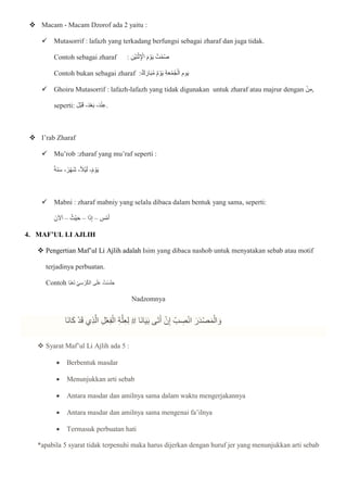  Macam - Macam Dzorof ada 2 yaitu :
 Mutasorrif : lafazh yang terkadang berfungsi sebagai zharaf dan juga tidak.
Contoh sebagai zharaf : ِ‫ن‬ْ‫ي‬‫ا‬‫ن‬ْ‫ث‬ِ ْ
‫اإل‬ ‫ا‬‫م‬ ْ‫و‬‫ا‬‫ي‬ ُ‫ت‬ْ‫م‬ُ‫ص‬
Contoh bukan sebagai zharaf :‫ك‬‫ا‬‫ار‬‫ا‬‫ب‬ُ‫م‬ ‫م‬ ْ‫و‬‫ا‬‫ي‬ ِ‫ة‬‫ا‬‫ع‬ْ‫م‬ُ‫ج‬ْ‫ال‬ ‫وم‬‫ا‬‫ي‬
 Ghoiru Mutasorrif : lafazh-lafazh yang tidak digunakan untuk zharaf atau majrur dengan ْ‫ن‬ِ‫م‬,
seperti: ‫ا‬‫ْل‬‫ب‬‫ا‬‫ق‬ -‫ا‬‫د‬ْ‫ع‬‫ا‬‫ب‬ -‫ا‬‫د‬ْ‫ن‬ِ‫ع‬.
 I’rab Zharaf
 Mu’rob :zharaf yang mu’raf seperti :
‫اة‬‫ن‬‫ا‬‫س‬ -‫ر‬ْ‫ه‬‫ا‬‫ش‬ -‫ْال‬‫ي‬‫ا‬‫ل‬ -‫م‬ ْ‫و‬‫ا‬‫ي‬
 Mabni : zharaf mabniy yang selalu dibaca dalam bentuk yang sama, seperti:
‫آلنا‬‫ا‬‫ا‬ – ُ‫ْث‬‫ي‬‫ا‬‫ح‬ – ‫ا‬‫ا‬‫ذ‬ِ‫إ‬ – ِ
‫س‬ْ‫م‬‫ا‬‫أ‬
4. MAF’UL LI AJLIH
 Pengertian Maf’ul Li Ajlih adalah Isim yang dibaca nashob untuk menyatakan sebab atau motif
terjadinya perbuatan.
Contoh ‫ا‬‫ب‬ْ‫ع‬‫ا‬‫ت‬ ِ‫ي‬ِ‫س‬ْ‫ر‬ُ‫ك‬‫ال‬ ‫ى‬‫ا‬‫ل‬‫ا‬‫ع‬ ُ‫ْت‬‫س‬‫ا‬‫ل‬‫ا‬‫ج‬
Nadzomnya
‫ا‬‫ن‬‫ا‬‫ا‬‫ي‬‫ا‬‫ب‬ ‫ى‬‫ا‬‫ت‬‫ا‬‫أ‬ ْ‫ن‬ِ‫إ‬ ْ‫ب‬ ِ
‫ص‬ْ‫ن‬‫ا‬ ‫ا‬‫ر‬‫ا‬‫د‬ْ‫ص‬‫ا‬‫م‬ْ‫ال‬ ‫ا‬‫و‬
‫ا‬
#
‫اا‬‫ن‬‫ا‬‫ا‬‫ك‬ ْ‫د‬‫ا‬‫ق‬ ‫ِي‬‫ذ‬ّ‫ال‬ ِ‫ل‬ْ‫ع‬ِ‫ف‬ْ‫ال‬ ِ‫ة‬ّ‫ل‬ِ‫ع‬ِ‫ل‬
 Syarat Maf’ul Li Ajlih ada 5 :
 Berbentuk masdar
 Menunjukkan arti sebab
 Antara masdar dan amilnya sama dalam waktu mengerjakannya
 Antara masdar dan amilnya sama mengenai fa’ilnya
 Termasuk perbuatan hati
*apabila 5 syarat tidak terpenuhi maka harus dijerkan dengan huruf jer yang menunjukkan arti sebab
 
