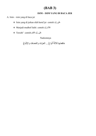 (BAB 3)
ISIM – ISIM YANG DI BACA JER
A. Isim – isim yang di baca jer
 Isim yang di jerkan oleh huruf jer contoh ٍ‫د‬ْ‫ي‬‫زا‬ ‫ى‬‫ا‬‫ل‬‫ا‬‫ع‬
 Menjadi mudhof ilaihi contoh ٍ‫د‬ْ‫ي‬‫زا‬ ُ‫م‬ ‫ا‬
‫ال‬ُ‫غ‬
 Tawabi’ contoh ِ‫م‬ِ‫ئ‬‫ا‬‫ا‬‫ق‬‫ال‬ ٍ‫د‬ْ‫ي‬‫زا‬ ‫ى‬‫ا‬‫ل‬‫ا‬‫ع‬
Nadzomnya
ُ‫ع‬‫ا‬‫ا‬‫ب‬ْ‫ت‬ِ‫اإل‬ ‫ا‬‫و‬ ُ‫اف‬‫ا‬‫ض‬ُ‫م‬‫ال‬ ‫ا‬‫و‬ ُ‫ف‬ ْ‫ر‬‫ا‬‫ح‬‫ال‬ ... ‫اع‬ ‫ا‬‫و‬ْ‫ن‬‫ا‬‫أ‬ ‫ة‬‫ا‬‫ث‬‫ا‬‫ال‬‫ا‬‫ث‬ ‫ا‬‫ا‬‫ه‬ُ‫ض‬ِ‫ف‬‫اا‬‫خ‬
 