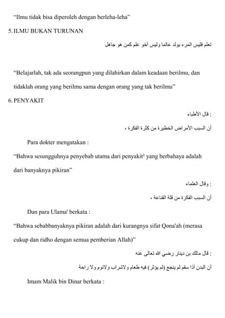 “Ilmu tidak bisa diperoleh dengan berleha-leha”
5.ILMU BUKAN TURUNAN
‫جاهل‬ ‫هو‬ ‫كمن‬ ‫علم‬ ‫أخو‬ ‫وليس‬ ‫عالما‬ ‫يولد‬ ‫المرء‬ ‫فليس‬ ‫تعلم‬
“Belajarlah, tak ada seorangpun yang dilahirkan dalam keadaan berilmu, dan
tidaklah orang yang berilmu sama dengan orang yang tak berilmu”
6.PENYAKIT
‫اْلطباء‬ ‫قال‬ :
، ‫الفكرة‬ ‫كثرة‬ ‫من‬ ‫الخطيرة‬ ‫اْلمراض‬ ‫السبب‬ ‫أن‬
Para dokter mengatakan :
“Bahwa sesungguhnya penyebab utama dari penyakit² yang berbahaya adalah
dari banyaknya pikiran”
‫العلماء‬ ‫وقال‬ :
، ‫القناعة‬ ‫قلة‬ ‫من‬ ‫الفكرة‬ ‫السبب‬ ‫أن‬
Dan para Ulama' berkata :
“Bahwa sebabbanyaknya pikiran adalah dari kurangnya sifat Qona'ah (merasa
cukup dan ridho dengan semua pemberian Allah)”
‫عنه‬ ‫تعالى‬ ‫هللا‬ ‫رضي‬ ‫دينار‬ ‫بن‬ ‫مالك‬ ‫قال‬ :
‫أذ‬ ‫البدن‬ ‫أن‬
‫راحة‬ ‫وَل‬ ‫وَلنوم‬ ‫وَلشراب‬ ‫طعام‬ ‫فيه‬ )‫يؤثر‬ ‫(لم‬ ‫ينجع‬ ‫لم‬ ‫سقم‬ ‫ا‬
Imam Malik bin Dinar berkata :
 