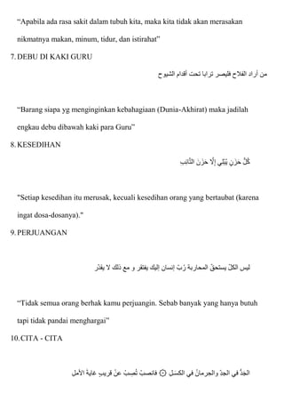 “Apabila ada rasa sakit dalam tubuh kita, maka kita tidak akan merasakan
nikmatnya makan, minum, tidur, dan istirahat”
7.DEBU DI KAKI GURU
‫تحت‬ ‫ترابا‬ ‫فليصر‬ ‫الفالح‬ ‫أراد‬ ‫من‬
‫الشيوح‬ ‫أقدام‬
“Barang siapa yg menginginkan kebahagiaan (Dunia-Akhirat) maka jadilah
engkau debu dibawah kaki para Guru”
8.KESEDIHAN
ِ‫ب‬ِ‫ئ‬‫ا‬ّ‫ت‬‫ال‬ ‫نا‬‫زا‬‫ا‬‫ح‬ ّ
‫َل‬ِ‫إ‬ ‫ي‬ِ‫ل‬ْ‫ب‬ُ‫ي‬ ٍ‫ن‬‫زا‬‫ا‬‫ح‬ ُّ‫ل‬ُ‫ك‬
"Setiap kesedihan itu merusak, kecuali kesedihan orang yang bertaubat (karena
ingat dosa-dosanya)."
9.PERJUANGAN
‫ر‬‫يقد‬ ‫َل‬ ‫ذلك‬ ‫مع‬ ‫و‬ ‫يفتقر‬ ‫إليك‬ ‫إنسان‬ ‫ب‬ُ‫ر‬ ‫المحاربة‬ ‫يستحق‬ ‫الكل‬ ‫ليس‬
“Tidak semua orang berhak kamu perjuangin. Sebab banyak yang hanya butuh
tapi tidak pandai menghargai”
10.CITA - CITA
‫ـ‬‫ا‬‫س‬‫الك‬ ‫في‬ ُ‫رمان‬ ِ‫والح‬ ِ‫د‬‫الج‬ ‫في‬ ُّ‫د‬‫ا‬‫ج‬‫ال‬
ِ‫ل‬‫اْلم‬ ‫ا‬‫ة‬‫غاي‬ ٍ‫ب‬‫قري‬ ْ‫عن‬ ْ‫ب‬ ِ
‫ص‬ُ‫ت‬ ْ‫فانصب‬ ۞ ِ‫ل‬
 