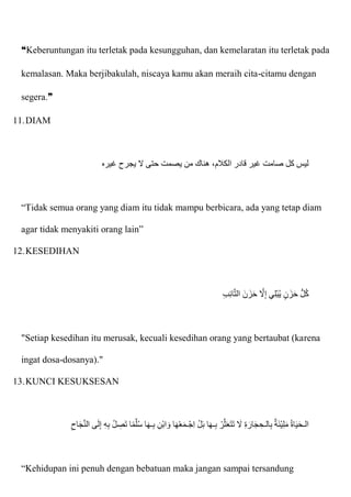 ❝Keberuntungan itu terletak pada kesungguhan, dan kemelaratan itu terletak pada
kemalasan. Maka berjibakulah, niscaya kamu akan meraih cita-citamu dengan
segera.❞
11.DIAM
‫حت‬ ‫يصمت‬ ‫من‬ ‫هناك‬ ،‫الكالم‬ ‫قادر‬ ‫غير‬ ‫صامت‬ ‫كل‬ ‫ليس‬
‫غيره‬ ‫يجرح‬ ‫َل‬ ‫ى‬
“Tidak semua orang yang diam itu tidak mampu berbicara, ada yang tetap diam
agar tidak menyakiti orang lain”
12.KESEDIHAN
ِ‫ب‬ِ‫ئ‬‫ا‬ّ‫ت‬‫ال‬ ‫نا‬‫زا‬‫ا‬‫ح‬ ّ
‫َل‬ِ‫إ‬ ‫ي‬ِ‫ل‬ْ‫ب‬ُ‫ي‬ ٍ‫ن‬‫زا‬‫ا‬‫ح‬ ُّ‫ل‬ُ‫ك‬
"Setiap kesedihan itu merusak, kecuali kesedihan orang yang bertaubat (karena
ingat dosa-dosanya)."
13.KUNCI KESUKSESAN
ّ‫ن‬‫ال‬ ‫ى‬‫ا‬‫ل‬ِ‫إ‬ ِ‫ه‬ِ‫ب‬ ُ‫ل‬ ِ
‫ص‬‫ا‬‫ت‬ ‫ا‬‫م‬ّ‫ل‬ُ‫س‬ ‫ا‬‫ا‬‫ه‬‫ـ‬ِ‫ب‬ ِ‫ْن‬‫ب‬‫ا‬ ‫ا‬‫و‬ ‫ا‬‫ا‬‫ه‬ْ‫ع‬‫ا‬‫م‬‫ْـ‬‫ج‬ِ‫ا‬ ْ‫ل‬‫ا‬‫ب‬ ‫ا‬‫ا‬‫ه‬‫ـ‬ِ‫ب‬ ْ‫ر‬ّ‫ث‬‫ا‬‫ع‬‫ا‬‫ت‬‫ا‬‫ت‬ ‫ا‬
‫َل‬ ِ‫ة‬ ‫ا‬‫ار‬‫ا‬‫ج‬ ِ‫الـح‬ِ‫ب‬ ‫ة‬‫ا‬‫ئ‬ْ‫ي‬ِ‫ل‬‫ا‬‫م‬ ُ‫ة‬‫ا‬‫ا‬‫ي‬‫ا‬‫ح‬‫الـ‬
ِ‫اح‬‫ا‬‫ج‬
“Kehidupan ini penuh dengan bebatuan maka jangan sampai tersandung
 