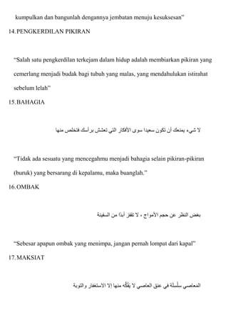 kumpulkan dan bangunlah dengannya jembatan menuju kesuksesan”
14.PENGKERDILAN PIKIRAN
“Salah satu pengkerdilan terkejam dalam hidup adalah membiarkan pikiran yang
cemerlang menjadi budak bagi tubuh yang malas, yang mendahulukan istirahat
sebelum lelah”
15.BAHAGIA
‫شيء‬ ‫َل‬
‫منها‬ ‫فتخلص‬ ‫برأسك‬ ‫تعشش‬ ‫التي‬ ‫اْلفكار‬ ‫سوى‬ ‫سعيدا‬ ‫تكون‬ ‫أن‬ ‫يمنعك‬
“Tidak ada sesuatu yang mencegahmu menjadi bahagia selain pikiran-pikiran
(buruk) yang bersarang di kepalamu, maka buanglah.”
16.OMBAK
‫السفينة‬ ‫من‬ ‫ا‬‫أبد‬ ‫تقفز‬ ‫َل‬ ، ‫اْلمواج‬ ‫حجم‬ ‫عن‬ ‫النظر‬ ‫بغض‬
“Sebesar apapun ombak yang menimpa, jangan pernah lompat dari kapal”
17.MAKSIAT
‫والتوبة‬ ‫اَلستغفار‬ ‫إَل‬ ‫منها‬ ‫ه‬ُّ‫ك‬ُ‫ف‬‫ا‬‫ي‬ ‫َل‬ ‫العاصي‬ ‫عنق‬ ‫في‬ ‫ة‬‫ا‬‫ل‬ِ‫س‬ْ‫ل‬ِ‫س‬ ‫عاصي‬‫ا‬‫م‬‫ال‬
 