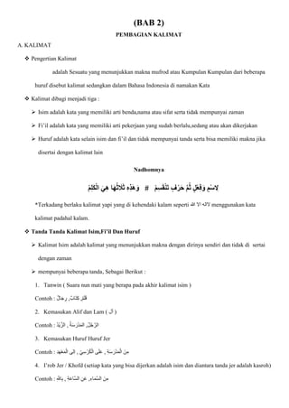 (BAB 2)
PEMBAGIAN KALIMAT
A. KALIMAT
 Pengertian Kalimat
adalah Sesuatu yang menunjukkan makna mufrod atau Kumpulan Kumpulan dari beberapa
huruf disebut kalimat sedangkan dalam Bahasa Indonesia di namakan Kata
 Kalimat dibagi menjadi tiga :
 Isim adalah kata yang memiliki arti benda,nama atau sifat serta tidak mempunyai zaman
 Fi’il adalah kata yang memiliki arti pekerjaan yang sudah berlalu,sedang atau akan dikerjakan
 Huruf adalah kata selain isim dan fi’il dan tidak mempunyai tanda serta bisa memiliki makna jika
disertai dengan kalimat lain
Nadhomnya
ْ‫م‬ِ‫ل‬َ‫ك‬ْ‫ل‬‫ا‬ َ‫ي‬ِ‫ه‬ ‫ا‬َ‫ه‬ُ‫ث‬ َ
‫َل‬َ‫ث‬ ِ‫ه‬ِ‫ذ‬َ‫ه‬َ‫و‬ # ْ‫م‬ِ‫س‬َ‫ق‬ْ‫ن‬َ‫ت‬ ٍ‫ف‬ْ‫ر‬َ‫ح‬ َّ‫م‬ُ‫ث‬ ٍ‫ل‬ْ‫ع‬ِ‫ف‬َ‫و‬ ٍ‫م‬ْ‫س‬ ِ
‫ِل‬
*Terkadang berlaku kalimat yapi yang di kehendaki kalam seperti ‫هللا‬ ‫اَل‬ ‫َلاله‬ menggunakan kata
kalimat padahal kalam.
 Tanda Tanda Kalimat Isim,Fi’il Dan Huruf
 Kalimat Isim adalah kalimat yang menunjukkan makna dengan dirinya sendiri dan tidak di sertai
dengan zaman
 mempunyai beberapa tanda, Sebagai Berikut :
1. Tanwin ( Suara nun mati yang berapa pada akhir kalimat isim )
Contoh : ,‫ااب‬‫ت‬ِ‫ك‬ ,‫م‬‫ا‬‫ل‬‫ا‬‫ق‬
‫ال‬‫ا‬‫ج‬ ِ
‫ر‬
2. Kemasukan Alif dan Lam ( ‫أل‬ )
Contoh : ُ‫د‬ْ‫ي‬ ّ‫الز‬ , ُ‫ة‬‫ا‬‫س‬ ‫ا‬‫ْر‬‫د‬‫ا‬‫م‬‫ال‬ ,ُ‫ل‬ُ‫ج‬ ّ‫الر‬
3. Kemasukan Huruf Huruf Jer
Contoh : ِ‫د‬‫ا‬‫ه‬ْ‫ع‬‫ا‬‫م‬ْ‫ال‬ ‫ِلى‬‫ا‬ , ِ‫ي‬ِ‫س‬ ْ‫ر‬ُ‫ك‬ْ‫ال‬ ‫ى‬‫ا‬‫ل‬‫ا‬‫ع‬ , ِ‫ة‬‫ا‬‫س‬ ‫ا‬‫ْر‬‫د‬‫ا‬‫م‬ْ‫ال‬ ‫نا‬ِ‫م‬
4. I’rob Jer / Khofd (setiap kata yang bisa dijerkan adalah isim dan diantara tanda jer adalah kasroh)
Contoh : ,ِ‫اء‬‫ا‬‫م‬ّ‫س‬‫ال‬ ‫نا‬ِ‫م‬
ِ ّ
‫اّلل‬ِ‫ب‬ , ِ‫ة‬‫ا‬‫ع‬‫ّا‬‫س‬‫ال‬ ِ‫ن‬‫ا‬‫ع‬
 