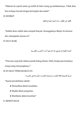 "Maksiat itu seperti rantai yg melilit di leher orang yg melakukannya. Tidak akan
bisa terlepas kecuali dengan beristigfar dan taubat"
18.SEDIKIT
‫النقط‬ ‫اجتماع‬ ‫السيل‬ ‫انما‬ ‫و‬ ‫القليل‬ ‫الى‬ ‫القليل‬
.
“Sedikit demi sedikit akan menjadi banyak, Sesungguhnya Banjir itu berawal
dari sekumpulan tetesan air”.
19.NIAT BAIK
‫بها‬ ‫الظن‬ ‫اآلخرون‬ ‫أساء‬ ‫مهما‬ ‫هللا‬ ‫عند‬ ‫تضيع‬ ‫لن‬ ‫الطيبة‬ ‫النوايا‬
“Niat-niat yang baik takkan pernah hilang dimata Allah, betapa pun buruknya
orang-orang menyangkanya.”
20.SYARAT PERSAHABATAN
،‫العسرة‬ ‫في‬ ‫والمواساة‬ ،‫العشرة‬ ‫ومسامحة‬ ،‫العثرة‬ ‫إقالة‬ ‫الصحبة‬ ‫شرط‬
“Syarat persahabatan adalah :
● Memaafkan dalam kesalahan,
● Mudah dalam pergaulan,
● Membantu dalam kesulitan”
21.BERSYUKUR
 