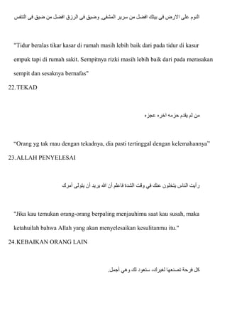 ‫التنفس‬ ‫فی‬ ‫ضيق‬ ‫من‬ ‫افضل‬ ‫الرزق‬ ‫فی‬ ‫وضيق‬ ,‫المشفی‬ ‫سرير‬ ‫من‬ ‫افضل‬ ‫بيتك‬ ‫فی‬ ‫اَلرض‬ ‫علی‬ ‫النوم‬
"Tidur beralas tikar kasar di rumah masih lebih baik dari pada tidur di kasur
empuk tapi di rumah sakit. Sempitnya rizki masih lebih baik dari pada merasakan
sempit dan sesaknya bernafas"
22.TEKAD
‫عجزه‬ ‫اخره‬ ‫حزمه‬ ‫يقدم‬ ‫لم‬ ‫من‬
“Orang yg tak mau dengan tekadnya, dia pasti tertinggal dengan kelemahannya”
23.ALLAH PENYELESAI
‫أم‬ ‫يتولى‬ ‫أن‬ ‫يريد‬ ‫هللا‬ ‫أن‬ ‫فاعلم‬ ‫الشدة‬ ‫وقت‬ ‫في‬ ‫عنك‬ ‫يتخلون‬ ‫الناس‬ ‫رأيت‬
‫رك‬
"Jika kau temukan orang-orang berpaling menjauhimu saat kau susah, maka
ketahuilah bahwa Allah yang akan menyelesaikan kesulitanmu itu."
24.KEBAIKAN ORANG LAIN
‫أجمل‬ ‫وهي‬ ‫لك‬ ‫ستعود‬ ،‫لغيرك‬ ‫تصنعها‬ ‫فرحة‬ ‫كل‬
.
 