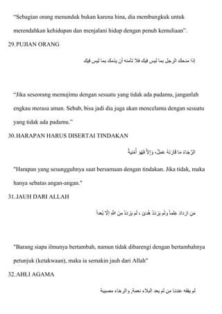 “Sebagian orang menunduk bukan karena hina, dia membungkuk untuk
merendahkan kehidupan dan menjalani hidup dengan penuh kemuliaan”.
29.PUJIAN ORANG
‫فيك‬ ‫ليس‬ ‫بما‬ ‫يذمك‬ ‫أن‬ ‫تأمنه‬ ‫فال‬ ‫فيك‬ ‫ليس‬ ‫بما‬ ‫الرجل‬ ‫مدحك‬ ‫إذا‬
“Jika seseorang memujimu dengan sesuatu yang tidak ada padamu, janganlah
engkau merasa aman. Sebab, bisa jadi dia juga akan mencelamu dengan sesuatu
yang tidak ada padamu.”
30.HARAPAN HARUS DISERTAI TINDAKAN
‫ية‬ِ‫ن‬ْ‫م‬ُ‫أ‬ ‫ا‬‫و‬ُ‫ه‬‫ا‬‫ف‬ ّ‫َل‬ِ‫إ‬ ‫ا‬‫و‬ ،‫ل‬‫ا‬‫م‬‫ا‬‫ع‬ ُ‫ه‬‫ا‬‫ن‬ ‫ا‬‫ار‬‫ا‬‫ق‬ ‫ا‬‫ا‬‫م‬ ُ‫ء‬‫ا‬‫ا‬‫ج‬ّ‫الر‬
"Harapan yang sesungguhnya saat bersamaan dengan tindakan. Jika tidak, maka
hanya sebatas angan-angan."
31.JAUH DARI ALLAH
‫عدا‬ُ‫ب‬ ‫إَل‬ ِ ّ
‫َللا‬ ‫نا‬ِ‫م‬ ْ‫د‬‫ا‬‫د‬‫ز‬‫ا‬‫ي‬ ‫م‬‫ا‬‫ل‬ ، ‫دى‬ُ‫ه‬ ْ‫د‬‫ا‬‫د‬‫ز‬‫ا‬‫ي‬ ‫م‬‫ا‬‫ل‬‫و‬ ‫لما‬ِ‫ع‬ ‫ا‬‫د‬‫ازدا‬ ِ‫ن‬‫ا‬‫م‬
"Barang siapa ilmunya bertambah, namun tidak dibarengi dengan bertambahnya
petunjuk (ketakwaan), maka ia semakin jauh dari Allah"
32.AHLI AGAMA
‫عندنا‬ ‫يفقه‬ ‫لم‬
‫مصيبة‬ ‫والرخاء‬ ,‫نعمة‬ ‫البالء‬ ‫يعد‬ ‫لم‬ ‫من‬
 