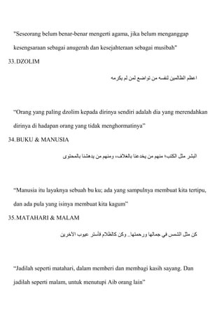 "Seseorang belum benar-benar mengerti agama, jika belum menganggap
kesengsaraan sebagai anugerah dan kesejahteraan sebagai musibah"
33.DZOLIM
‫يكرمه‬ ‫لم‬ ‫لمن‬ ‫تواضع‬ ‫من‬ ‫لنفسه‬ ‫الظالمين‬ ‫اعظم‬
“Orang yang paling dzolim kepada dirinya sendiri adalah dia yang merendahkan
dirinya di hadapan orang yang tidak menghormatinya”
34.BUKU & MANUSIA
‫بالمحتوى‬ ‫يدهشنا‬ ‫من‬ ‫ومنهم‬ ،‫بالغالف‬ ‫يخدعنا‬ ‫من‬ ‫منهم‬ ‫الكتب؛‬ ‫مثل‬ ‫البشر‬
“Manusia itu layaknya sebuah bu ku; ada yang sampulnya membuat kita tertipu,
dan ada pula yang isinya membuat kita kagum”
35.MATAHARI & MALAM
‫اآلخرين‬ ‫عيوب‬ ‫فأستر‬ ‫كالظالم‬ ‫وكن‬ ..‫ورحمتها‬ ‫جمالها‬ ‫في‬ ‫الشمس‬ ‫مثل‬ ‫كن‬
“Jadilah seperti matahari, dalam memberi dan membagi kasih sayang. Dan
jadilah seperti malam, untuk menutupi Aib orang lain”
 