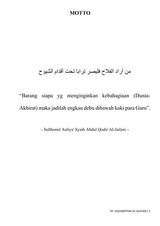 PP. ASSUNNIYYAH AL JAUHARI| 2
MOTTO
‫الشيوح‬ ‫أقدام‬ ‫تحت‬ ‫ترابا‬ ‫فليصر‬ ‫الفالح‬ ‫أراد‬ ‫من‬
“Barang siapa yg menginginkan kebahagiaan (Dunia-
Akhirat) maka jadilah engkau debu dibawah kaki para Guru”.
~ Sulthonul Auliya' Syaih Abdul Qodir Al-Jailani ~
 