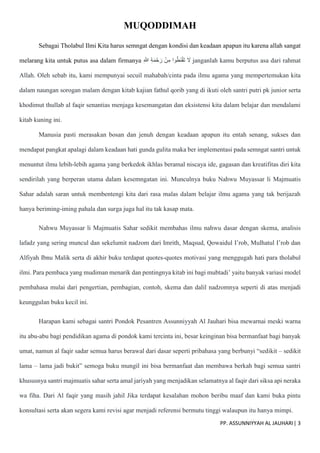 PP. ASSUNNIYYAH AL JAUHARI| 3
MUQODDIMAH
Sebagai Tholabul Ilmi Kita harus semngat dengan kondisi dan keadaan apapun itu karena allah sangat
melarang kita untuk putus asa dalam firmanya ِ ّ
‫َللا‬ ِ‫ة‬َ‫م‬ْ‫ح‬َ‫ر‬ ْ‫ن‬ِ‫م‬ ‫وا‬ُ‫ط‬َ‫ن‬ْ‫ق‬َ‫ت‬ َ
‫َل‬ janganlah kamu berputus asa dari rahmat
Allah. Oleh sebab itu, kami mempunyai secuil mahabah/cinta pada ilmu agama yang mempertemukan kita
dalam naungan sorogan malam dengan kitab kajian fathul qorib yang di ikuti oleh santri putri pk junior serta
khodimut thullab al faqir senantias menjaga kesemangatan dan eksistensi kita dalam belajar dan mendalami
kitab kuning ini.
Manusia pasti merasakan bosan dan jenuh dengan keadaan apapun itu entah senang, sukses dan
mendapat pangkat apalagi dalam keadaan hati gunda gulita maka ber implementasi pada semngat santri untuk
menuntut ilmu lebih-lebih agama yang berkedok ikhlas beramal niscaya ide, gagasan dan kreatifitas diri kita
sendirilah yang berperan utama dalam kesemngatan ini. Munculnya buku Nahwu Muyassar li Majmuatis
Sahar adalah saran untuk membentengi kita dari rasa malas dalam belajar ilmu agama yang tak berijazah
hanya beriming-iming pahala dan surga juga hal itu tak kasap mata.
Nahwu Muyassar li Majmuatis Sahar sedikit membahas ilmu nahwu dasar dengan skema, analisis
lafadz yang sering muncul dan sekelumit nadzom dari Imrith, Maqsud, Qowaidul I’rob, Mulhatul I’rob dan
Alfiyah Ibnu Malik serta di akhir buku terdapat quotes-quotes motivasi yang menggugah hati para tholabul
ilmi. Para pembaca yang mudiman menarik dan pentingnya kitab ini bagi mubtadi’ yaitu banyak variasi model
pembahasa mulai dari pengertian, pembagian, contoh, skema dan dalil nadzomnya seperti di atas menjadi
keunggulan buku kecil ini.
Harapan kami sebagai santri Pondok Pesantren Assunniyyah Al Jauhari bisa mewarnai meski warna
itu abu-abu bagi pendidikan agama di pondok kami tercinta ini, besar keinginan bisa bermanfaat bagi banyak
umat, namun al faqir sadar semua harus berawal dari dasar seperti pribahasa yang berbunyi “sedikit – sedikit
lama – lama jadi bukit” semoga buku mungil ini bisa bermanfaat dan membawa berkah bagi semua santri
khususnya santri majmuatis sahar serta amal jariyah yang menjadikan selamatnya al faqir dari siksa api neraka
wa fiha. Dari Al faqir yang masih jahil Jika terdapat kesalahan mohon beribu maaf dan kami buka pintu
konsultasi serta akan segera kami revisi agar menjadi referensi bermutu tinggi walaupun itu hanya mimpi.
 