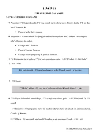 PP. ASSUNNIYYAH AL JAUHARI| 44
(BAB 2)
FI’IL MUJARROD DAN MAZID
A. FI’IL MUJARROD DAN MAZID
 Pengertian Fi’il Mujarrod adalah fi’il yang jumlah huruf aslinya hanya 3 terdiri dari fa’ fi’il, ain dan
lam fi’il contoh َ‫ر‬َ‫ف‬َ‫غ‬
 Wazanya terdiri dari 6 macam.
 Pengertian Fi’il Mazid adalah fi’il yang jumlah huruf aslinya lebih dari 3 terdapat 3 macam yaitu
ruba’I, khumasi dan sudasi.
 Wazanya ruba’I 3 macam
 Wazanya khumasi 5 macam
 Wazanya sudasi yang sering di gunakan 1 macam
 Fiil ditinjau dari huruf asalnya, Fi’il terbagi menjadi dua, yaitu : 1). Fi’il Tsulasi 2). Fi’il Ruba’i
1. Fi'il Tsulasi
Fi'il tsulasi adalah : fi'il yang huruf asalnya terdiri 3 huruf. contoh : َ‫ب‬َ‫ر‬َ‫ض‬ ، َ‫ُن‬‫س‬َ‫ح‬
2. Fi'il Ruba'i
Fi'il Ruba'i adalah : fi'il yang huruf asalnya terdiri dari 4 huruf . Contoh : َ‫ج‬َ‫ر‬ْ‫َح‬‫د‬
 Fi'il ditinjau dari tambah atau tidaknya , Fi’il terbagi menjadi dua, yaitu : 1). Fi’il Mujarrod 2). Fi’il
Mazid
1. Fi'il mujarrod : fi'il yang semua huruf fi'il madhinya berupa huruf asli ( tidak ada tambahan huruf) .
Contoh : َ‫ج‬َ‫ر‬ْ‫َح‬‫د‬ ، َ‫َب‬‫ه‬َ‫ذ‬
2. Fi'il Mazid : fi'il yang salah satu huruf fi'il madhinya ada tambahan. Contoh : َ‫ج‬َ‫ر‬ْ‫َح‬‫د‬َ‫ت‬ , َ‫َب‬‫ه‬ْ‫ذ‬َ‫أ‬
 