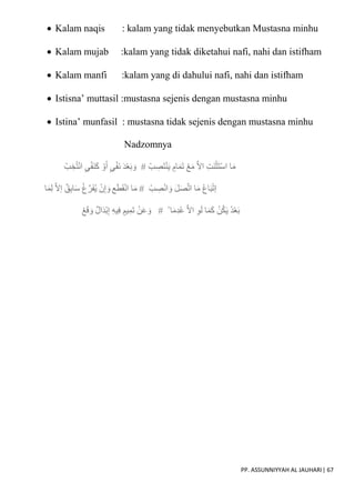 PP. ASSUNNIYYAH AL JAUHARI| 67
 Kalam naqis : kalam yang tidak menyebutkan Mustasna minhu
 Kalam mujab :kalam yang tidak diketahui nafi, nahi dan istifham
 Kalam manfi :kalam yang di dahului nafi, nahi dan istifham
 Istisna’ muttasil :mustasna sejenis dengan mustasna minhu
 Istina’ munfasil : mustasna tidak sejenis dengan mustasna minhu
Nadzomnya
ْ‫ب‬ ِ
‫ص‬َ‫ت‬ْ‫ن‬َ‫ي‬ ٍ‫ام‬َ‫م‬َ‫ت‬ ْ‫ع‬َ‫م‬ ّ‫َل‬‫ا‬ ِ‫ت‬َ‫ن‬ْ‫ث‬َ‫ت‬ْ‫س‬‫ا‬ ‫ا‬َ‫م‬
#
ْ‫و‬َ‫أ‬ ٍ‫ي‬ْ‫ف‬َ‫ن‬ َ‫د‬ْ‫ع‬َ‫ب‬ َ‫و‬
ْ‫ب‬ ِ‫خ‬ُ‫ت‬ْ‫ن‬‫ا‬ ٍ‫ي‬ْ‫ف‬َ‫ن‬َ‫ك‬
ْ‫ب‬ ِ
‫ص‬ْ‫ن‬‫ا‬ َ‫و‬ َ‫ل‬َ‫ص‬ّ‫ت‬‫ا‬ ‫ا‬َ‫م‬ ُ‫ع‬‫ا‬َ‫ب‬ْ‫ت‬‫إ‬
#
‫ع‬َ‫ط‬َ‫ق‬ْ‫ن‬‫ا‬ ‫ا‬َ‫م‬
‫ا‬َ‫م‬ِ‫ل‬ ّ‫َل‬‫إ‬ ‫ق‬ِ‫ب‬‫ا‬َ‫س‬ ْ‫غ‬ّ‫ر‬َ‫ف‬ُ‫ي‬ ْ‫ن‬ِ‫إ‬ َ‫و‬
ْ ‫ا‬َ‫م‬ِ‫د‬ُ‫ع‬ ّ‫َل‬‫ا‬ ِ‫و‬َ‫ل‬ ‫ا‬َ‫م‬َ‫ك‬ ْ‫ن‬ُ‫ك‬َ‫ي‬ ُ‫د‬ْ‫ع‬َ‫ب‬
#
ْ‫ع‬َ‫ق‬ َ‫و‬ ‫ال‬َ‫د‬ْ‫ب‬ِ‫إ‬ ِ‫ه‬‫ي‬ِ‫ف‬ ٍ‫يم‬ِ‫م‬َ‫ت‬ ْ‫ن‬َ‫ع‬ َ‫و‬
 