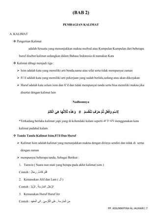 PP. ASSUNNIYYAH AL JAUHARI| 7
(BAB 2)
PEMBAGIAN KALIMAT
A. KALIMAT
 Pengertian Kalimat
adalah Sesuatu yang menunjukkan makna mufrod atau Kumpulan Kumpulan dari beberapa
huruf disebut kalimat sedangkan dalam Bahasa Indonesia di namakan Kata
 Kalimat dibagi menjadi tiga :
 Isim adalah kata yang memiliki arti benda,nama atau sifat serta tidak mempunyai zaman
 Fi’il adalah kata yang memiliki arti pekerjaan yang sudah berlalu,sedang atau akan dikerjakan
 Huruf adalah kata selain isim dan fi’il dan tidak mempunyai tanda serta bisa memiliki makna jika
disertai dengan kalimat lain
Nadhomnya
ْ‫م‬ِ‫ل‬َ‫ك‬ْ‫ل‬‫ا‬ َ‫ي‬ِ‫ه‬ ‫ا‬َ‫ه‬ُ‫ث‬ َ
‫َل‬َ‫ث‬ ِ‫ه‬ِ‫ذ‬َ‫ه‬َ‫و‬ # ْ‫م‬ِ‫س‬َ‫ق‬ْ‫ن‬َ‫ت‬ ٍ‫ف‬ْ‫ر‬َ‫ح‬ َّ‫م‬ُ‫ث‬ ٍ‫ل‬ْ‫ع‬ِ‫ف‬َ‫و‬ ٍ‫م‬ْ‫س‬ ِ
‫ِل‬
*Terkadang berlaku kalimat yapi yang di kehendaki kalam seperti ‫هللا‬ ‫اَل‬ ‫َلاله‬ menggunakan kata
kalimat padahal kalam.
 Tanda Tanda Kalimat Isim,Fi’il Dan Huruf
 Kalimat Isim adalah kalimat yang menunjukkan makna dengan dirinya sendiri dan tidak di sertai
dengan zaman
 mempunyai beberapa tanda, Sebagai Berikut :
1. Tanwin ( Suara nun mati yang berapa pada akhir kalimat isim )
Contoh : ,‫َاب‬‫ت‬ِ‫ك‬ ,‫م‬َ‫ل‬َ‫ق‬
‫ال‬َ‫ج‬ ِ
‫ر‬
2. Kemasukan Alif dan Lam ( ‫أل‬ )
Contoh : ُ‫د‬ْ‫ي‬ّ‫الز‬ , ُ‫ة‬َ‫س‬َ‫ْر‬‫د‬َ‫م‬‫ال‬ ,ُ‫ل‬ُ‫ج‬ّ‫الر‬
3. Kemasukan Huruf Huruf Jer
Contoh : ‫ِلى‬‫ا‬ , ِ‫ي‬ِ‫س‬ ْ‫ر‬ُ‫ك‬ْ‫ال‬ ‫ى‬َ‫ل‬َ‫ع‬ , ِ‫ة‬َ‫س‬َ‫ْر‬‫د‬َ‫م‬ْ‫ال‬ َ‫ن‬ِ‫م‬
ِ‫د‬َ‫ه‬ْ‫ع‬َ‫م‬ْ‫ال‬
 