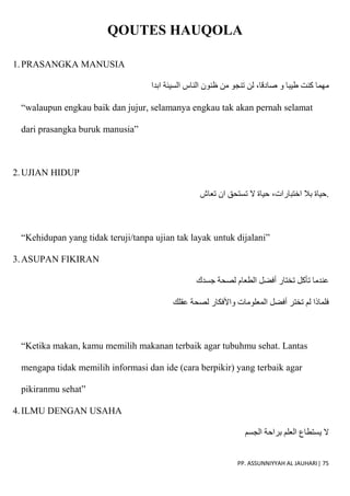 PP. ASSUNNIYYAH AL JAUHARI| 75
QOUTES HAUQOLA
1.PRASANGKA MANUSIA
‫و‬ ‫طيبا‬ ‫كنت‬ ‫مهما‬
‫ابدا‬ ‫السيئة‬ ‫الناس‬ ‫ظنون‬ ‫من‬ ‫تنجو‬ ‫لن‬ ،‫صادقا‬
“walaupun engkau baik dan jujur, selamanya engkau tak akan pernah selamat
dari prasangka buruk manusia”
2.UJIAN HIDUP
‫تعاش‬ ‫ان‬ ‫تستحق‬ ‫َل‬ ‫حياة‬ ،‫اختبارات‬ ‫بال‬ ‫حياة‬.
“Kehidupan yang tidak teruji/tanpa ujian tak layak untuk dijalani”
3.ASUPAN FIKIRAN
‫جسدك‬ ‫لصحة‬ ‫الطعام‬ ‫أفضل‬ ‫تختار‬ ‫تأكل‬ ‫عندما‬
‫عقلك‬ ‫لصحة‬ ‫واْلفكار‬ ‫المعلومات‬ ‫أفضل‬ ‫تختر‬ ‫لم‬ ‫فلماذا‬
“Ketika makan, kamu memilih makanan terbaik agar tubuhmu sehat. Lantas
mengapa tidak memilih informasi dan ide (cara berpikir) yang terbaik agar
pikiranmu sehat”
4.ILMU DENGAN USAHA
‫الجسم‬ ‫براحة‬ ‫العلم‬ ‫يستطاع‬ ‫َل‬
 