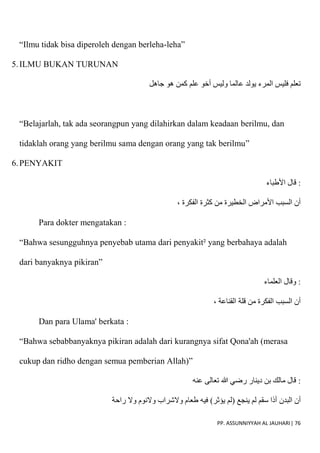 PP. ASSUNNIYYAH AL JAUHARI| 76
“Ilmu tidak bisa diperoleh dengan berleha-leha”
5.ILMU BUKAN TURUNAN
‫جاهل‬ ‫هو‬ ‫كمن‬ ‫علم‬ ‫أخو‬ ‫وليس‬ ‫عالما‬ ‫يولد‬ ‫المرء‬ ‫فليس‬ ‫تعلم‬
“Belajarlah, tak ada seorangpun yang dilahirkan dalam keadaan berilmu, dan
tidaklah orang yang berilmu sama dengan orang yang tak berilmu”
6.PENYAKIT
‫اْلطباء‬ ‫قال‬ :
، ‫الفكرة‬ ‫كثرة‬ ‫من‬ ‫الخطيرة‬ ‫اْلمراض‬ ‫السبب‬ ‫أن‬
Para dokter mengatakan :
“Bahwa sesungguhnya penyebab utama dari penyakit² yang berbahaya adalah
dari banyaknya pikiran”
‫العلماء‬ ‫وقال‬ :
، ‫القناعة‬ ‫قلة‬ ‫من‬ ‫الفكرة‬ ‫السبب‬ ‫أن‬
Dan para Ulama' berkata :
“Bahwa sebabbanyaknya pikiran adalah dari kurangnya sifat Qona'ah (merasa
cukup dan ridho dengan semua pemberian Allah)”
‫عنه‬ ‫تعالى‬ ‫هللا‬ ‫رضي‬ ‫دينار‬ ‫بن‬ ‫مالك‬ ‫قال‬ :
‫البدن‬ ‫أن‬
‫راحة‬ ‫وَل‬ ‫وَلنوم‬ ‫وَلشراب‬ ‫طعام‬ ‫فيه‬ )‫يؤثر‬ ‫(لم‬ ‫ينجع‬ ‫لم‬ ‫سقم‬ ‫أذا‬
 