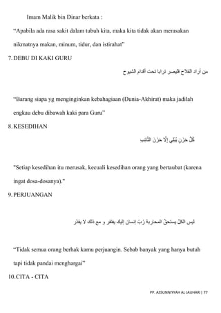 PP. ASSUNNIYYAH AL JAUHARI| 77
Imam Malik bin Dinar berkata :
“Apabila ada rasa sakit dalam tubuh kita, maka kita tidak akan merasakan
nikmatnya makan, minum, tidur, dan istirahat”
7.DEBU DI KAKI GURU
‫تح‬ ‫ترابا‬ ‫فليصر‬ ‫الفالح‬ ‫أراد‬ ‫من‬
‫الشيوح‬ ‫أقدام‬ ‫ت‬
“Barang siapa yg menginginkan kebahagiaan (Dunia-Akhirat) maka jadilah
engkau debu dibawah kaki para Guru”
8.KESEDIHAN
ِ‫ب‬ِ‫ئ‬‫ا‬ّ‫ت‬‫ال‬ َ‫ن‬ َ‫ز‬َ‫ح‬ ّ
‫َل‬ِ‫إ‬ ‫ي‬ِ‫ل‬ْ‫ب‬ُ‫ي‬ ٍ‫ن‬ َ‫ز‬َ‫ح‬ ُّ‫ل‬ُ‫ك‬
"Setiap kesedihan itu merusak, kecuali kesedihan orang yang bertaubat (karena
ingat dosa-dosanya)."
9.PERJUANGAN
‫ر‬‫يقد‬ ‫َل‬ ‫ذلك‬ ‫مع‬ ‫و‬ ‫يفتقر‬ ‫إليك‬ ‫إنسان‬ ‫ب‬ُ‫ر‬ ‫المحاربة‬ ‫يستحق‬ ‫الكل‬ ‫ليس‬
“Tidak semua orang berhak kamu perjuangin. Sebab banyak yang hanya butuh
tapi tidak pandai menghargai”
10.CITA - CITA
 