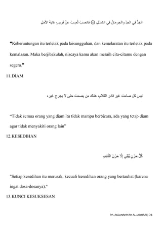 PP. ASSUNNIYYAH AL JAUHARI| 78
‫في‬ ُ‫رمان‬ ِ‫والح‬ ِ‫د‬‫الج‬ ‫في‬ ُّ‫د‬َ‫ج‬‫ال‬
ِ‫ل‬‫اْلم‬ َ‫ة‬‫غاي‬ ٍ‫ب‬‫قري‬ ْ‫عن‬ ْ‫ب‬ ِ
‫ص‬ُ‫ت‬ ْ‫فانصب‬ ۞ ِ‫ل‬‫ـ‬َ‫س‬‫الك‬
❝Keberuntungan itu terletak pada kesungguhan, dan kemelaratan itu terletak pada
kemalasan. Maka berjibakulah, niscaya kamu akan meraih cita-citamu dengan
segera.❞
11.DIAM
‫ي‬ ‫من‬ ‫هناك‬ ،‫الكالم‬ ‫قادر‬ ‫غير‬ ‫صامت‬ ‫كل‬ ‫ليس‬
‫غيره‬ ‫يجرح‬ ‫َل‬ ‫حتى‬ ‫صمت‬
“Tidak semua orang yang diam itu tidak mampu berbicara, ada yang tetap diam
agar tidak menyakiti orang lain”
12.KESEDIHAN
ِ‫ب‬ِ‫ئ‬‫ا‬ّ‫ت‬‫ال‬ َ‫ن‬ َ‫ز‬َ‫ح‬ ّ
‫َل‬ِ‫إ‬ ‫ي‬ِ‫ل‬ْ‫ب‬ُ‫ي‬ ٍ‫ن‬ َ‫ز‬َ‫ح‬ ُّ‫ل‬ُ‫ك‬
"Setiap kesedihan itu merusak, kecuali kesedihan orang yang bertaubat (karena
ingat dosa-dosanya)."
13.KUNCI KESUKSESAN
 