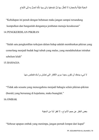 PP. ASSUNNIYYAH AL JAUHARI| 79
ّ‫ن‬‫ال‬ ‫ى‬َ‫ل‬ِ‫إ‬ ِ‫ه‬ِ‫ب‬ ُ‫ل‬ ِ
‫ص‬َ‫ت‬ ‫ا‬‫م‬ّ‫ل‬ُ‫س‬ ‫ا‬َ‫ه‬‫ـ‬ِ‫ب‬ ِ‫ْن‬‫ب‬‫ا‬ َ‫و‬ ‫ا‬َ‫ه‬ْ‫ع‬َ‫م‬‫ـ‬ْ‫ِج‬‫ا‬ ْ‫ل‬َ‫ب‬ ‫ا‬َ‫ه‬‫ـ‬ِ‫ب‬ ْ‫ر‬ّ‫ث‬َ‫ع‬َ‫ت‬َ‫ت‬ َ
‫َل‬ ِ‫ة‬ َ‫ار‬َ‫ج‬ ِ‫الـح‬ِ‫ب‬ ‫ة‬َ‫ئ‬ْ‫ي‬ِ‫ل‬َ‫م‬ ُ‫ة‬‫ا‬َ‫ي‬َ‫ح‬‫الـ‬
ِ‫اح‬َ‫ج‬
“Kehidupan ini penuh dengan bebatuan maka jangan sampai tersandung
kumpulkan dan bangunlah dengannya jembatan menuju kesuksesan”
14.PENGKERDILAN PIKIRAN
“Salah satu pengkerdilan terkejam dalam hidup adalah membiarkan pikiran yang
cemerlang menjadi budak bagi tubuh yang malas, yang mendahulukan istirahat
sebelum lelah”
15.BAHAGIA
‫منها‬ ‫فتخلص‬ ‫برأسك‬ ‫تعشش‬ ‫التي‬ ‫اْلفكار‬ ‫سوى‬ ‫سعيدا‬ ‫تكون‬ ‫أن‬ ‫يمنعك‬ ‫شيء‬ ‫َل‬
“Tidak ada sesuatu yang mencegahmu menjadi bahagia selain pikiran-pikiran
(buruk) yang bersarang di kepalamu, maka buanglah.”
16.OMBAK
‫السفينة‬ ‫من‬ ‫ا‬‫أبد‬ ‫تقفز‬ ‫َل‬ ، ‫اْلمواج‬ ‫حجم‬ ‫عن‬ ‫النظر‬ ‫بغض‬
“Sebesar apapun ombak yang menimpa, jangan pernah lompat dari kapal”
 