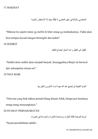 PP. ASSUNNIYYAH AL JAUHARI| 80
17.MAKSIAT
‫والتوبة‬ ‫اَلستغفار‬ ‫إَل‬ ‫منها‬ ‫ه‬ُّ‫ك‬ُ‫ف‬َ‫ي‬ ‫َل‬ ‫العاصي‬ ‫عنق‬ ‫في‬ ‫ة‬َ‫ل‬ِ‫س‬ْ‫ل‬ِ‫س‬ ‫عاصي‬َ‫م‬‫ال‬
"Maksiat itu seperti rantai yg melilit di leher orang yg melakukannya. Tidak akan
bisa terlepas kecuali dengan beristigfar dan taubat"
18.SEDIKIT
‫النقط‬ ‫اجتماع‬ ‫السيل‬ ‫انما‬ ‫و‬ ‫القليل‬ ‫الى‬ ‫القليل‬
.
“Sedikit demi sedikit akan menjadi banyak, Sesungguhnya Banjir itu berawal
dari sekumpulan tetesan air”.
19.NIAT BAIK
‫بها‬ ‫الظن‬ ‫اآلخرون‬ ‫أساء‬ ‫مهما‬ ‫هللا‬ ‫عند‬ ‫تضيع‬ ‫لن‬ ‫الطيبة‬ ‫النوايا‬
“Niat-niat yang baik takkan pernah hilang dimata Allah, betapa pun buruknya
orang-orang menyangkanya.”
20.SYARAT PERSAHABATAN
،‫العسرة‬ ‫في‬ ‫والمواساة‬ ،‫العشرة‬ ‫ومسامحة‬ ،‫العثرة‬ ‫إقالة‬ ‫الصحبة‬ ‫شرط‬
“Syarat persahabatan adalah :
 