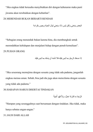 PP. ASSUNNIYYAH AL JAUHARI| 83
“Jika engkau tidak berusaha menyibukkan diri dengan kebenaran maka pasti
jiwamu akan tersibukkan dengan kebatilan”.
28.MERENDAH BUKAN BERARTI RENDAH
‫بكرامة‬ ‫ويعيس‬ ‫الحياة‬ ‫ليذل‬ ‫ينحني‬ ،‫ذَل‬ ‫ليس‬ ‫ولكن‬ ‫ينحني‬ ‫البعض‬
“Sebagian orang menunduk bukan karena hina, dia membungkuk untuk
merendahkan kehidupan dan menjalani hidup dengan penuh kemuliaan”.
29.PUJIAN ORANG
‫فيك‬ ‫ليس‬ ‫بما‬ ‫يذمك‬ ‫أن‬ ‫تأمنه‬ ‫فال‬ ‫فيك‬ ‫ليس‬ ‫بما‬ ‫الرجل‬ ‫مدحك‬ ‫إذا‬
“Jika seseorang memujimu dengan sesuatu yang tidak ada padamu, janganlah
engkau merasa aman. Sebab, bisa jadi dia juga akan mencelamu dengan sesuatu
yang tidak ada padamu.”
30.HARAPAN HARUS DISERTAI TINDAKAN
‫ية‬ِ‫ن‬ْ‫م‬ُ‫أ‬ َ‫و‬ُ‫ه‬َ‫ف‬ ّ‫َل‬ِ‫إ‬ َ‫و‬ ،‫ل‬َ‫م‬َ‫ع‬ ُ‫ه‬َ‫ن‬َ‫ار‬َ‫ق‬ ‫ا‬َ‫م‬ ُ‫ء‬‫ا‬َ‫ج‬ّ‫الر‬
"Harapan yang sesungguhnya saat bersamaan dengan tindakan. Jika tidak, maka
hanya sebatas angan-angan."
31.JAUH DARI ALLAH
 