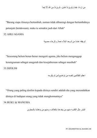 PP. ASSUNNIYYAH AL JAUHARI| 84
‫ُعدا‬‫ب‬ ‫إَل‬ ِ ّ
‫َللا‬ َ‫ن‬ِ‫م‬ ْ‫د‬َ‫د‬‫ز‬َ‫ي‬ ‫م‬َ‫ل‬ ، ‫دى‬ُ‫ه‬ ْ‫د‬َ‫د‬‫ز‬َ‫ي‬ ‫م‬َ‫ل‬‫و‬ ‫لما‬ِ‫ع‬ َ‫د‬‫ازدا‬ ِ‫ن‬َ‫م‬
"Barang siapa ilmunya bertambah, namun tidak dibarengi dengan bertambahnya
petunjuk (ketakwaan), maka ia semakin jauh dari Allah"
32.AHLI AGAMA
‫لم‬
‫مصيبة‬ ‫والرخاء‬ ,‫نعمة‬ ‫البالء‬ ‫يعد‬ ‫لم‬ ‫من‬ ‫عندنا‬ ‫يفقه‬
"Seseorang belum benar-benar mengerti agama, jika belum menganggap
kesengsaraan sebagai anugerah dan kesejahteraan sebagai musibah"
33.DZOLIM
‫يكرمه‬ ‫لم‬ ‫لمن‬ ‫تواضع‬ ‫من‬ ‫لنفسه‬ ‫الظالمين‬ ‫اعظم‬
“Orang yang paling dzolim kepada dirinya sendiri adalah dia yang merendahkan
dirinya di hadapan orang yang tidak menghormatinya”
34.BUKU & MANUSIA
‫بالمحتوى‬ ‫يدهشنا‬ ‫من‬ ‫ومنهم‬ ،‫بالغالف‬ ‫يخدعنا‬ ‫من‬ ‫منهم‬ ‫الكتب؛‬ ‫مثل‬ ‫البشر‬
 