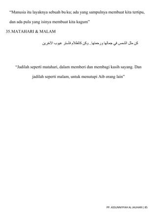 PP. ASSUNNIYYAH AL JAUHARI| 85
“Manusia itu layaknya sebuah bu ku; ada yang sampulnya membuat kita tertipu,
dan ada pula yang isinya membuat kita kagum”
35.MATAHARI & MALAM
‫اآلخرين‬ ‫عيوب‬ ‫فأستر‬ ‫كالظالم‬ ‫وكن‬ ..‫ورحمتها‬ ‫جمالها‬ ‫في‬ ‫الشمس‬ ‫مثل‬ ‫كن‬
“Jadilah seperti matahari, dalam memberi dan membagi kasih sayang. Dan
jadilah seperti malam, untuk menutupi Aib orang lain”
 