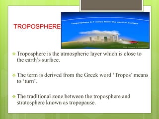 TROPOSPHERE 
 Troposphere is the atmospheric layer which is close to 
the earth’s surface. 
 The term is derived from the Greek word ‘Tropos’ means 
to ‘turn’. 
 The traditional zone between the troposphere and 
stratosphere known as tropopause. 
 