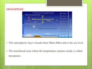 MESOSPHERE 
 This atmospheric layer extends from 50km-80km above the sea level. 
 The transitional zone where the temperature remains steady is called 
mesopause. 
 