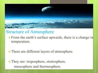 Structure of Atmosphere 
 From the earth’s surface upwards, there is a change in 
temperature. 
There are different layers of atmosphere. 
They are: troposphere, stratosphere, 
mesosphere and thermosphere. 
 