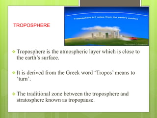 TROPOSPHERE 
 Troposphere is the atmospheric layer which is close to 
the earth’s surface. 
 It is derived from the Greek word ‘Tropos’ means to 
‘turn’. 
 The traditional zone between the troposphere and 
stratosphere known as tropopause. 
 