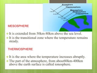 MESOSPHERE 
 It is extended from 50km-80km above the sea level. 
 It is the transitional zone where the temperature remains 
steady. 
THERMOSPHERE 
 It is the area where the temperature increases abruptly. 
 The part of the atmosphere, from about80km-400km 
above the earth surface is called ionosphere. 
 