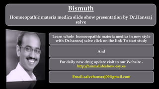 Bismuth
Homoeopathic materia medica slide show presentation by Dr.Hansraj
salve
Learn whole homoeopathic materia medica in new style
with Dr.hansraj salve click on the link To start study
And
For daily new drug update visit to our Website -
http://hmmslideshow.esy.es
Email-salvehansraj09@gmail.com
 