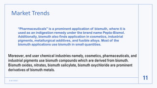 Market Trends
3 / 8 / 2 0 2 1
11
“Pharmaceuticals” is a prominent application of bismuth, where it is
used as an indigestion remedy under the brand name Pepto-Bismol.
Additionally, bismuth also finds application in cosmetics, industrial
pigments, metallurgical additives, and fusible alloys. Most of the
bismuth applications use bismuth in small quantities.
Moreover, end user chemical industries namely, cosmetics, pharmaceuticals, and
industrial pigments use bismuth compounds which are derived from bismuth.
Bismuth oxides, nitrates, bismuth salicylate, bismuth oxychloride are prominent
derivatives of bismuth metals.
 