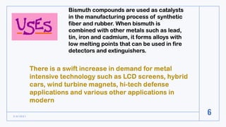 3 / 8 / 2 0 2 1
6
Bismuth compounds are used as catalysts
in the manufacturing process of synthetic
fiber and rubber. When bismuth is
combined with other metals such as lead,
tin, iron and cadmium, it forms alloys with
low melting points that can be used in fire
detectors and extinguishers.
 