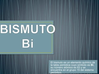 El bismuto es un elemento químico de 
la tabla periódica cuyo símbolo es Bi, 
su número atómico es 83 y se 
encuentra en el grupo 15 del sistema 
periódico. 
 