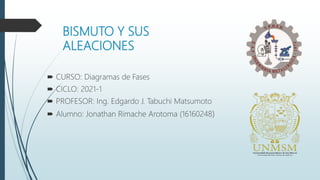 BISMUTO Y SUS
ALEACIONES
 CURSO: Diagramas de Fases
 CICLO: 2021-1
 PROFESOR: Ing. Edgardo J. Tabuchi Matsumoto
 Alumno: Jonathan Rimache Arotoma (16160248)
 