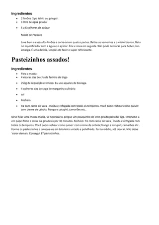 Ingredientes
• 2 limões (tipo tahiti ou galego)
• 1 litro de água gelada
• 5 a 6 colheres de açúcar
Modo de Preparo
Lave bem a casca dos limões e corte-os em quatro partes. Retire as sementes e o miolo branco. Bata
no liquidificador com a água e o açúcar. Coe e sirva em seguida. Não pode demorar para beber pois
amarga. É uma delícia, simples de fazer e super refrescante.
Pasteizinhos assados!
Ingredientes
• Para a massa:
• 4 xícaras das de chá de farinha de trigo
• 250g de requeijão cremoso. Eu uso aqueles de bisnaga.
• 4 colheres das de sopa de margarina culinária
• sal
• Recheio:
• Fiz com carne de vaca , moída e refogada com todos os temperos. Você pode rechear como quiser:
com creme de cebola; frango e catupiri; camarões etc..
Deve ficar uma massa macia. Se necessário, pingue um pouquinho de leite gelado para dar liga. Embrulhe-a
em papel filme e deixe na geladeira por 30 minutos. Recheio: Fiz com carne de vaca , moída e refogada com
todos os temperos. Você pode rechear como quiser: com creme de cebola; frango e catupiri; camarões etc..
Forme os pasteizinhos e coloque-os em tabuleiro untado e polvilhado. Forno médio, até dourar. Não deixe
´corar demais. Consegui 37 pasteizinhos.
 