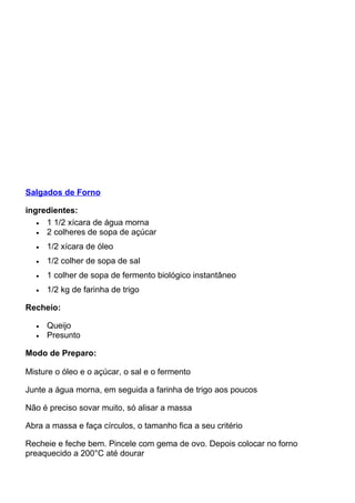 Salgados de Forno
ingredientes:
• 1 1/2 xícara de água morna
• 2 colheres de sopa de açúcar
• 1/2 xícara de óleo
• 1/2 colher de sopa de sal
• 1 colher de sopa de fermento biológico instantâneo
• 1/2 kg de farinha de trigo
Recheio:
• Queijo
• Presunto
Modo de Preparo:
Misture o óleo e o açúcar, o sal e o fermento
Junte a água morna, em seguida a farinha de trigo aos poucos
Não é preciso sovar muito, só alisar a massa
Abra a massa e faça círculos, o tamanho fica a seu critério
Recheie e feche bem. Pincele com gema de ovo. Depois colocar no forno
preaquecido a 200°C até dourar
 