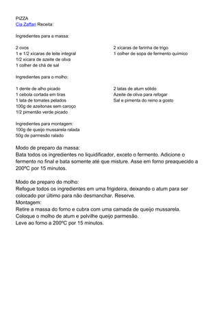PIZZA
Cia Zaffari Receita:
Ingredientes para a massa:
2 ovos
1 e 1/2 xícaras de leite integral
1/2 xícara de azeite de oliva
1 colher de chá de sal
2 xícaras de farinha de trigo
1 colher de sopa de fermento químico
Ingredientes para o molho:
1 dente de alho picado
1 cebola cortada em tiras
1 lata de tomates pelados
100g de azeitonas sem caroço
1/2 pimentão verde picado
2 latas de atum sólido
Azeite de oliva para refogar
Sal e pimenta do reino a gosto
Ingredientes para montagem:
100g de queijo mussarela ralada
50g de parmesão ralado
Modo de preparo da massa:
Bata todos os ingredientes no liquidificador, exceto o fermento. Adicione o
fermento no final e bata somente até que misture. Asse em forno preaquecido a
200ºC por 15 minutos.
Modo de preparo do molho:
Refogue todos os ingredientes em uma frigideira, deixando o atum para ser
colocado por último para não desmanchar. Reserve.
Montagem:
Retire a massa do forno e cubra com uma camada de queijo mussarela.
Coloque o molho de atum e polvilhe queijo parmesão.
Leve ao forno a 200ºC por 15 minutos.
 