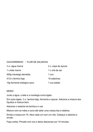 CACHORRINHO - FLOR DE SALSICHA
½ x. água morna
1 x leite morno
500g manteiga derretida
41/2 x farinha trigo
10g fermento biológico seco
2 c. sopa de açúcar
1 c chá de sal
1 ovo
10 salsichas
1 ovo batido
MODO
Junte a água, o leite e a manteiga numa tigela.
Em outra tigela: ½ x. farinha trigo, fermento e açúcar. Adicione a mistura dos
líquidos e misture bem.
Adicione o restante da farinha e o sal.
Misture com as mãos e sove até obter uma massa lisa e elástica.
Divida a massa em 10. Abra cada um com um rolo. Coloque a salsicha e
enrole.
Faça cortes. Pincele com ovo e deixe descansar por 10 minutos.
 