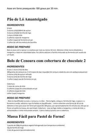 Asse em forno preaquecido 180 graus por 30 min.
Pão de Ló Amanteigado
INGREDIENTES
6 ovos
2 xícaras (chá)(200ml) de açúcar
3 xícaras (chá)de farinha de trigo
1 xícara (chá)de leite
2 colheres sopa) de margarina
1 colher (sopa) de fermento em pó
1 colher de café de essência de baunilha
MODO DE PREPARO
Bata os ovos com o açúcar e a essência por mais ou menos 10 mim. Adicione o leite morno dissolvida a
margarina, e bata em velocidade baixa. Por último adicione a farinha misturada ao fermento com auxílio de
um fouêt.
Bolo de Cenoura com cobertura de chocolate 2
INGREDIENTES
4 ovos 1 xícara (chá) de óleo
300 gramas de cenoura ou 2 1/2 (copos do tipo requeijão) de cenoura ralada (eu pico em pedaços pequenos)
2 xícaras (chá) de açúcar refinado
3 xícaras (chá) de farinha de trigo
1 colher (sopa) rasa de fermento em pó.
Cobertura-
1 caixa de creme de leite
5 colheres (sopa) de achocolatado em pó
2 colheres (sopa) de leite
colher (sopa) margarina
MODO DE PREPARO
- Bata no liquidificador os ovos, a cenoura, e o óleo. - Numa tigela, coloque a farinha de trigo, o açúcar e o
fermento e então, adicione o que foi batido no liquidificador. - Unte e esfarinhe uma forma de 30 cm de
diâmetro e leve para assar em forno pré-aquecido 180 graus, por aproximadamente 35 minutos (ou até que ao
fincar um palito na massa, ele saia limpo). Cobertura - Leve ao fogo médio a margarina, o creme de leite, o
achocolatado e o leite misturando sempre.- Cubra o bolo já pronto com a cobertura.
Massa Fácil para Pastel de Forno!
INGREDIENTES
1 pacote de 500g de gordura vegetal hidrogenada (em temperatura ambiente)
1kg de farinha de trigo
1 lata de guaraná (aproximadamente)
 