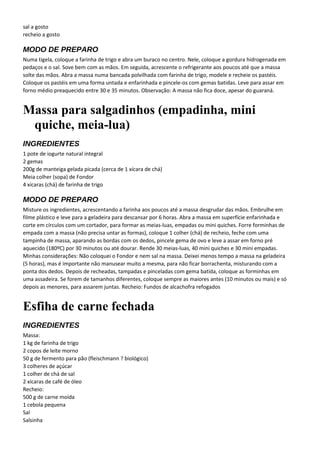 sal a gosto
recheio a gosto
MODO DE PREPARO
Numa tigela, coloque a farinha de trigo e abra um buraco no centro. Nele, coloque a gordura hidrogenada em
pedaços e o sal. Sove bem com as mãos. Em seguida, acrescente o refrigerante aos poucos até que a massa
solte das mãos. Abra a massa numa bancada polvilhada com farinha de trigo, modele e recheie os pastéis.
Coloque os pastéis em uma forma untada e enfarinhada e pincele-os com gemas batidas. Leve para assar em
forno médio preaquecido entre 30 e 35 minutos. Observação: A massa não fica doce, apesar do guaraná.
Massa para salgadinhos (empadinha, mini
quiche, meia-lua)
INGREDIENTES
1 pote de iogurte natural integral
2 gemas
200g de manteiga gelada picada (cerca de 1 xícara de chá)
Meia colher (sopa) de Fondor
4 xícaras (chá) de farinha de trigo
MODO DE PREPARO
Misture os ingredientes, acrescentando a farinha aos poucos até a massa desgrudar das mãos. Embrulhe em
filme plástico e leve para a geladeira para descansar por 6 horas. Abra a massa em superfície enfarinhada e
corte em círculos com um cortador, para formar as meias-luas, empadas ou mini quiches. Forre forminhas de
empada com a massa (não precisa untar as formas), coloque 1 colher (chá) de recheio, feche com uma
tampinha de massa, aparando as bordas com os dedos, pincele gema de ovo e leve a assar em forno pré
aquecido (180ºC) por 30 minutos ou até dourar. Rende 30 meias-luas, 40 mini quiches e 30 mini empadas.
Minhas considerações: Não coloquei o Fondor e nem sal na massa. Deixei menos tempo a massa na geladeira
(5 horas), mas é importante não manusear muito a mesma, para não ficar borrachenta, misturando com a
ponta dos dedos. Depois de recheadas, tampadas e pinceladas com gema batida, coloque as forminhas em
uma assadeira. Se forem de tamanhos diferentes, coloque sempre as maiores antes (10 minutos ou mais) e só
depois as menores, para assarem juntas. Recheio: Fundos de alcachofra refogados
Esfiha de carne fechada
INGREDIENTES
Massa:
1 kg de farinha de trigo
2 copos de leite morno
50 g de fermento para pão (fleischmann ? biológico)
3 colheres de açúcar
1 colher de chá de sal
2 xícaras de café de óleo
Recheio:
500 g de carne moída
1 cebola pequena
Sal
Salsinha
 