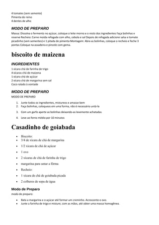 4 tomates (sem semente)
Pimenta do reino
4 dentes de alho
MODO DE PREPARO
Massa: Dissolva o fermento no açúcar, coloque o leite morno e o resto dos ingredientes Faça bolinhas e
reserve Recheio: Carne moída refogada com alho, cebola e sal Depois de refogada adicione salsa e tomate
picadinho (sem sementes) e 1 pitada de pimenta Montagem: Abra as bolinhas, coloque o recheio e feche 3
pontas Coloque na assadeira e pincele com gema.
biscoito de maizena
INGREDIENTES
1 xícara chá de farinha de trigo
4 xícaras chá de maizena
1 xícara chá de açúcar
2 xícara chá de margarina sem sal
Coco ralado à vontade
MODO DE PREPARO
MODO DE PREPARO
1. Junte todos os ingredientes, mistureos e amasse bem
2. Faça bolinhas, coloqueas em uma forma, não é necessário untá-la
3. Com um garfo aperte as bolinhas deixando-as levemente achatadas
4. Leve ao forno médio por 10 minutos
Casadinho de goiabada
• Biscoito:
• 3/4 de xícara de chá de margarina
• 1/2 xícara de chá de açúcar
• 1 ovo
• 2 xícaras de chá de farinha de trigo
• margarina para untar a fôrma
• Recheio:
• 1 xícara de chá de goiabada picada
• 2 colheres de sopa de água
Modo de Preparo
modo de preparo:
• Bata a margarina e o açúcar até formar um creminho. Acrescente o ovo.
• Junte a farinha de trigo e misture, com as mãos, até obter uma massa homogênea.
 