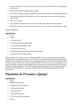 • Divida a massa ao meio, abra e enrole como um rolinho. Cubra com plástico-filme e leve à geladeira
por uma hora.
• Retire, corte em fatias e coloque na fôrma untada.
• Leve ao forno médio, pré-aquecido, até dourar (em torno de 8 minutos, mas depende do seu forno).
• Retire e deixe esfriar sobre uma grade, para que o ar circule bem e o fundo do biscoito não fique
embatumado.
• Como fazer o recheio:
• Leve a goiabada com a água em uma panelinha no fogo médio. Mexa bem até que derreta.
• Deixe esfriar e cubra metade dos biscoitos, cobrindo com a outra metade. Polvilhe açúcar por cima.
QUICHE DE BRÓCOLIS
Ingredientes
• 4 ovos
• 4 claras
• 1 / 2 xícara de leite
• 1 / 2 xícara de queijo mussarela ralado
• 1 / 2 xícara de queijo cheddar ralado
• 2 xícaras de brócolis frescos
• 2 colheres (sopa) de majericão ou cheiro verde picadinho
• sal e pimenta do reino moída na hora
Modo de preparo: Pré-aqueça o forno em temperatura média. Cozinhe os brócolis ligeiramente em água
fervente (2 ou 3 minutos apenas), pique e reserve. Reserve 2 ou 3 colheres de sopa de queijo cheddar para
polvilhar por cima da quiche. Enquanto isso, em uma tigela grande bata os ovos e as claras. Adicione o leite e
continue a misturar. Misture todo o queijo restante e brócolis e termine com sal e pimenta a gosto. Unte as
canecas com azeite e coloque em uma assadeira. Divida a mistura de ovo uniformemente entre as canecas,
polvilhe com queijo cheddar e asse por 30-40 minutos ou até começar a dourar. DICA: Pode-se substituir o
brócolis por escarola, alho poró… e os queijos também pode ser substituídos por quaisquer outros que
derretam bem.
Pãezinhos de Presunto e Queijo!
Ingredientes
• Massa:
• 600 g de farinha de trigo
• 2 tabletes de fermento para pão
• 3 colheres (sopa) de óleo
• 1 colher (chá) de sal
• 1 colher (sopa) de açúcar
• 1 e 1/2 xícara (chá) de água morna
• Recheio:
 